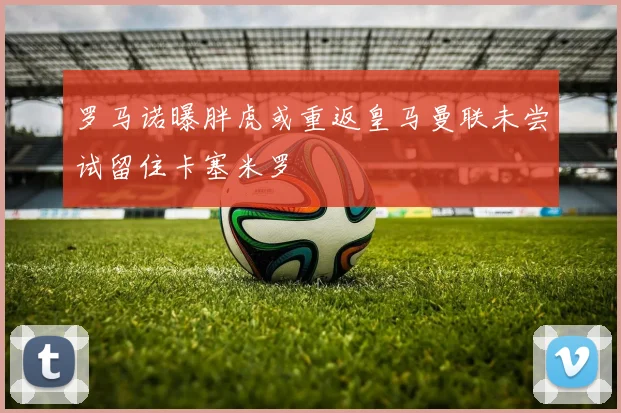 罗马诺曝胖虎或重返皇马曼联未尝试留住卡塞米罗